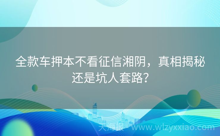 全款车押本不看征信湘阴，真相揭秘还是坑人套路？