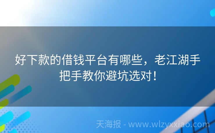好下款的借钱平台有哪些，老江湖手把手教你避坑选对！