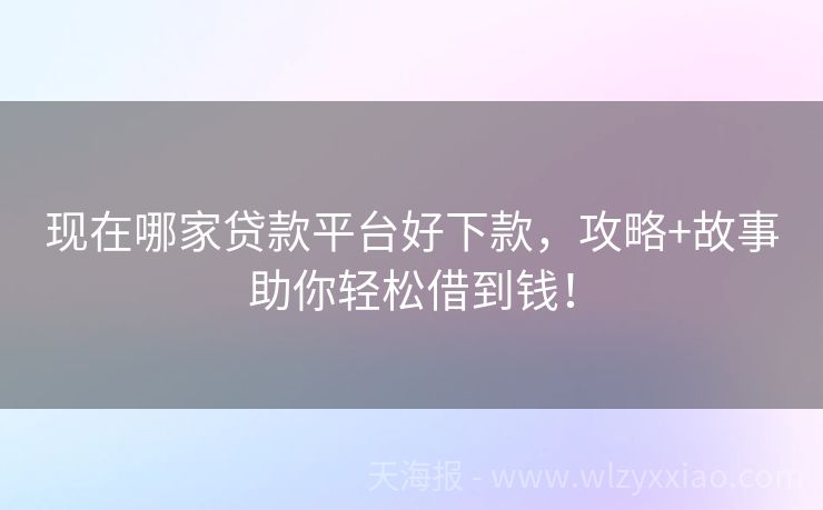 现在哪家贷款平台好下款，攻略+故事助你轻松借到钱！