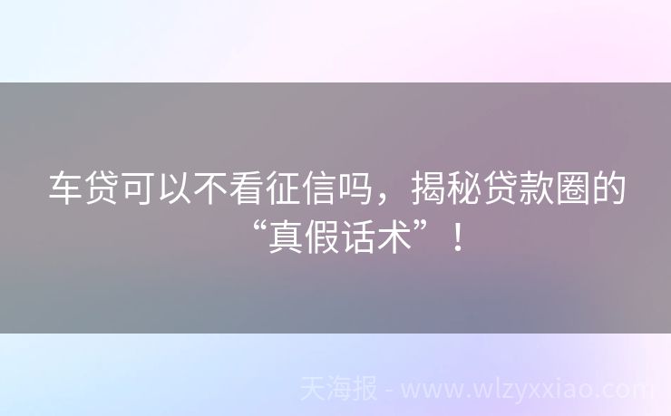 车贷可以不看征信吗，揭秘贷款圈的“真假话术”！