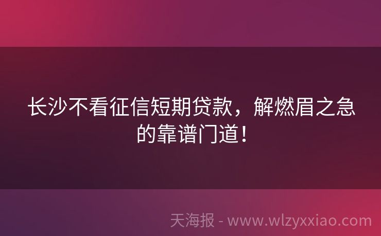 长沙不看征信短期贷款，解燃眉之急的靠谱门道！