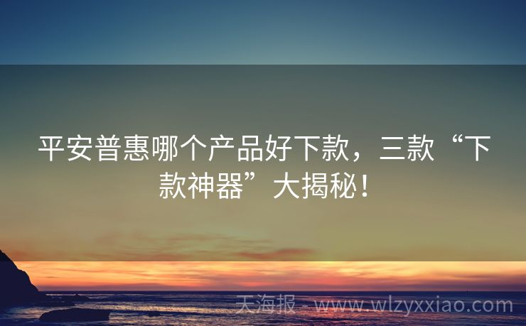 平安普惠哪个产品好下款，三款“下款神器”大揭秘！