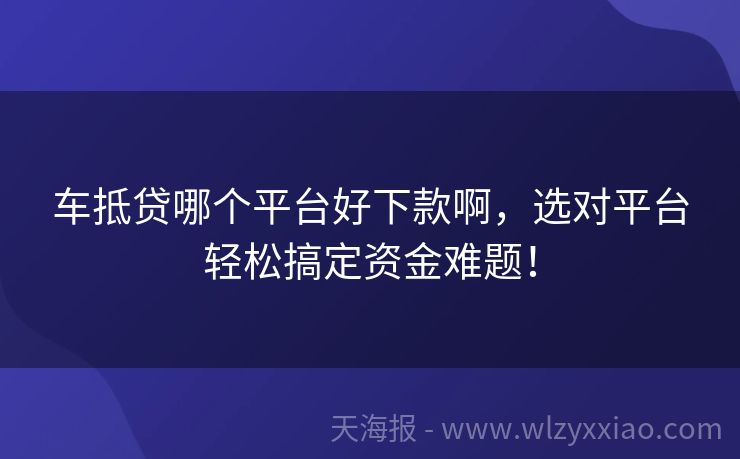 车抵贷哪个平台好下款啊，选对平台轻松搞定资金难题！