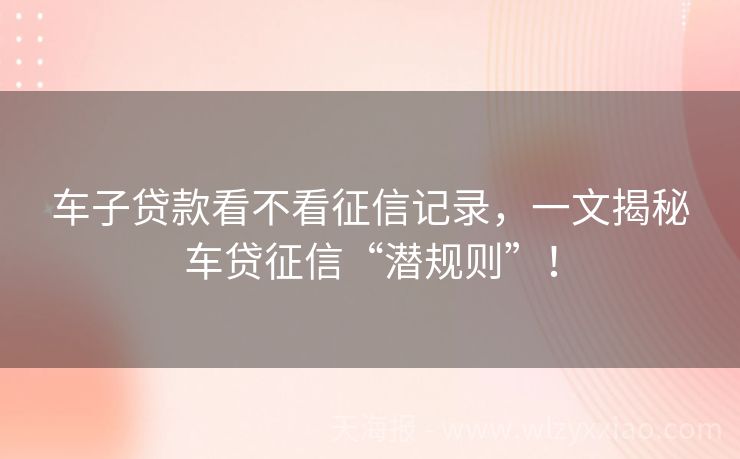 车子贷款看不看征信记录，一文揭秘车贷征信“潜规则”！