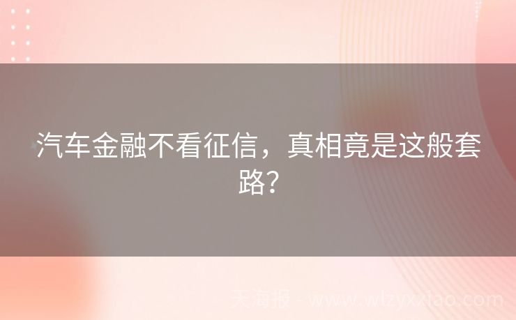 汽车金融不看征信，真相竟是这般套路？