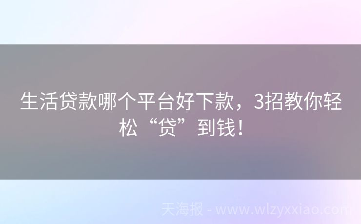 生活贷款哪个平台好下款，3招教你轻松“贷”到钱！
