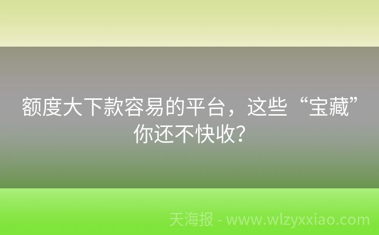 额度大下款容易的平台，这些“宝藏”你还不快收？