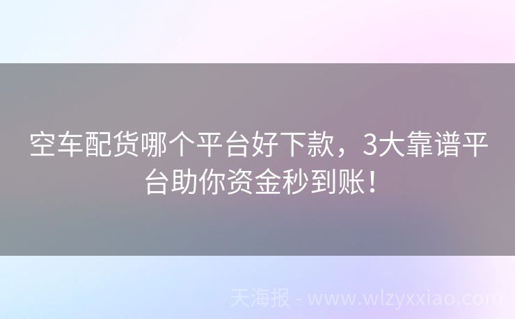 空车配货哪个平台好下款，3大靠谱平台助你资金秒到账！