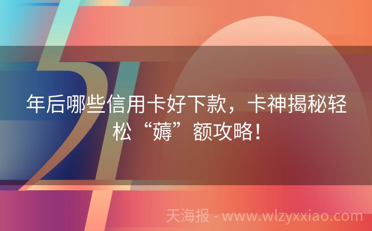 年后哪些信用卡好下款，卡神揭秘轻松“薅”额攻略！