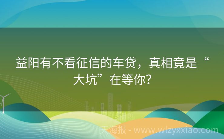 益阳有不看征信的车贷，真相竟是“大坑”在等你？